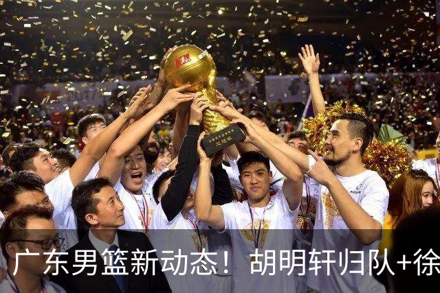 广东男篮新动态！胡明轩归队+徐杰黄明依赴美特训，四人合同到期